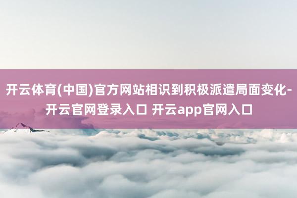 开云体育(中国)官方网站相识到积极派遣局面变化-开云官网登录入口 开云app官网入口