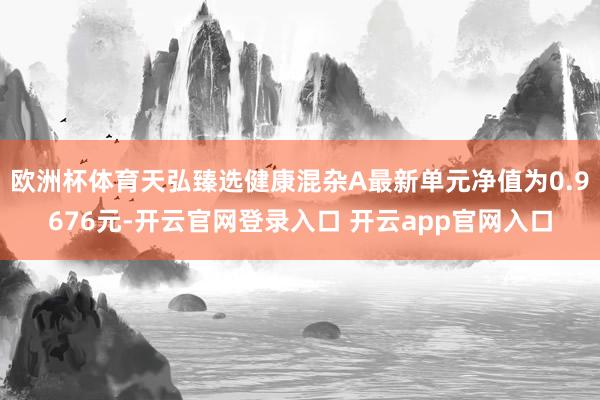 欧洲杯体育天弘臻选健康混杂A最新单元净值为0.9676元-开云官网登录入口 开云app官网入口