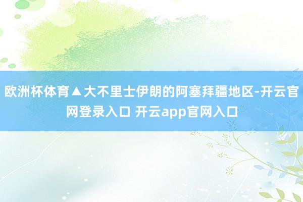 欧洲杯体育▲大不里士伊朗的阿塞拜疆地区-开云官网登录入口 开云app官网入口
