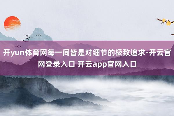 开yun体育网每一间皆是对细节的极致追求-开云官网登录入口 开云app官网入口