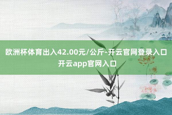 欧洲杯体育出入42.00元/公斤-开云官网登录入口 开云app官网入口