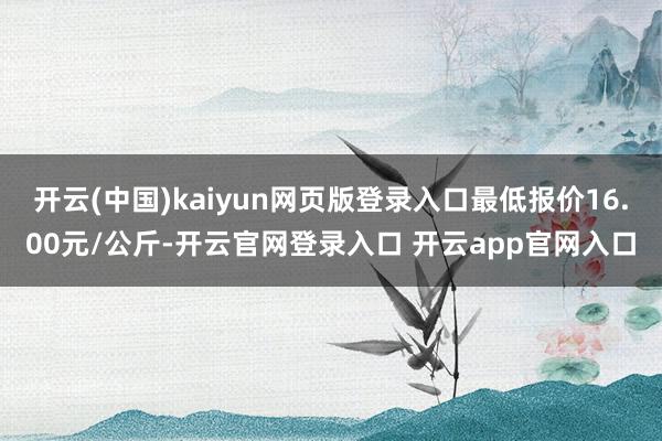 开云(中国)kaiyun网页版登录入口最低报价16.00元/公斤-开云官网登录入口 开云app官网入口