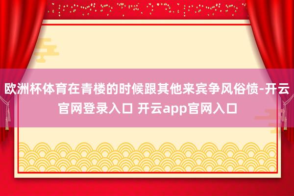 欧洲杯体育在青楼的时候跟其他来宾争风俗愤-开云官网登录入口 开云app官网入口