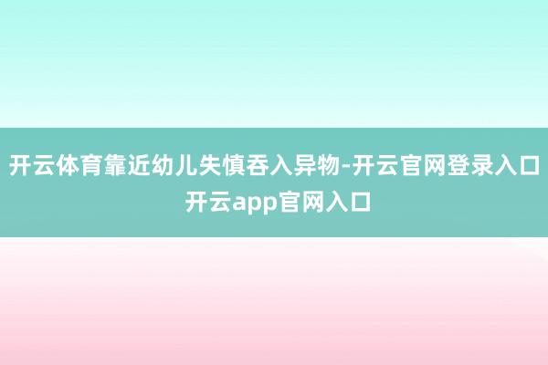 开云体育靠近幼儿失慎吞入异物-开云官网登录入口 开云app官网入口