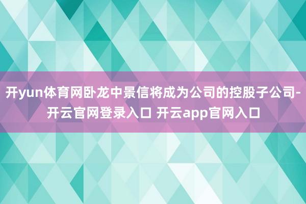 开yun体育网卧龙中景信将成为公司的控股子公司-开云官网登录入口 开云app官网入口