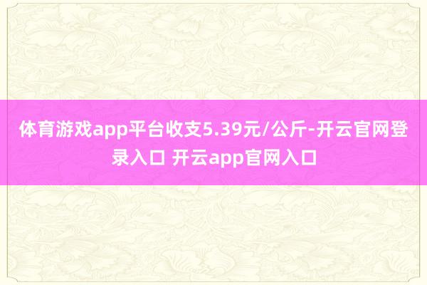 体育游戏app平台收支5.39元/公斤-开云官网登录入口 开云app官网入口