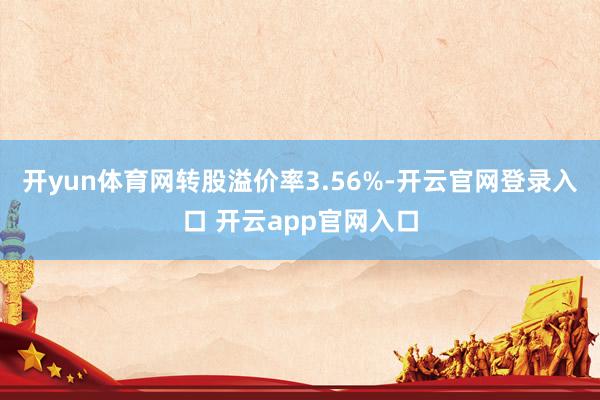 开yun体育网转股溢价率3.56%-开云官网登录入口 开云app官网入口