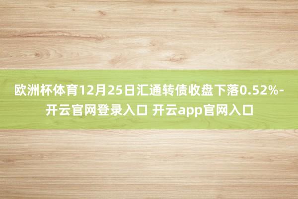 欧洲杯体育12月25日汇通转债收盘下落0.52%-开云官网登录入口 开云app官网入口