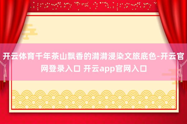 开云体育千年茶山飘香的潸潸浸染文旅底色-开云官网登录入口 开云app官网入口