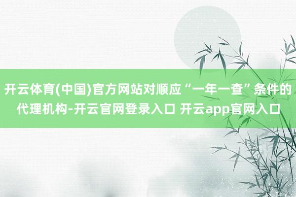 开云体育(中国)官方网站对顺应“一年一查”条件的代理机构-开云官网登录入口 开云app官网入口