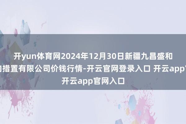 开yun体育网2024年12月30日新疆九昌盛和果品方向措置有限公司价钱行情-开云官网登录入口 开云app官网入口