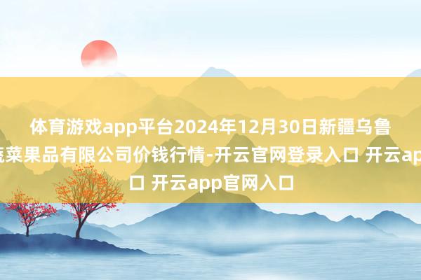 体育游戏app平台2024年12月30日新疆乌鲁木皆凌庆蔬菜果品有限公司价钱行情-开云官网登录入口 开云app官网入口