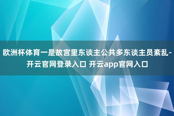 欧洲杯体育一是故宫里东谈主公共多东谈主员紊乱-开云官网登录入口 开云app官网入口