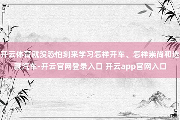 开云体育就没恐怕刻来学习怎样开车、怎样崇尚和选藏汽车-开云官网登录入口 开云app官网入口