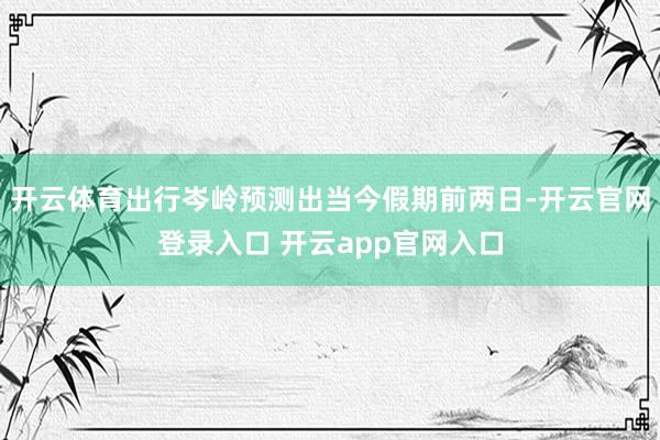 开云体育出行岑岭预测出当今假期前两日-开云官网登录入口 开云app官网入口