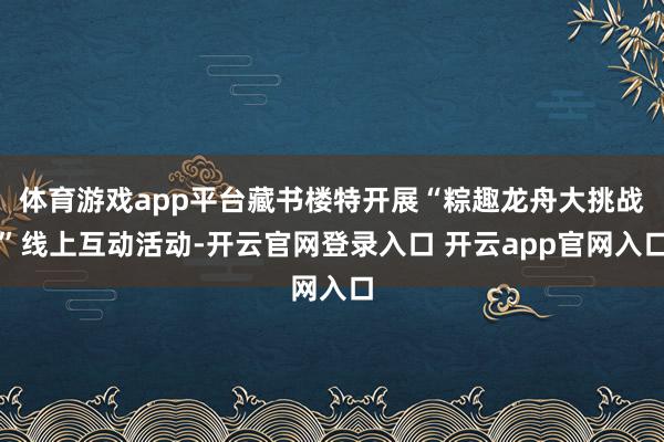 体育游戏app平台藏书楼特开展“粽趣龙舟大挑战”线上互动活动-开云官网登录入口 开云app官网入口