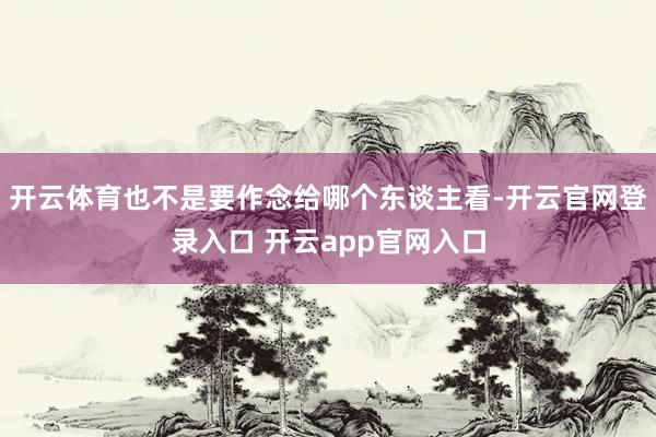 开云体育也不是要作念给哪个东谈主看-开云官网登录入口 开云app官网入口