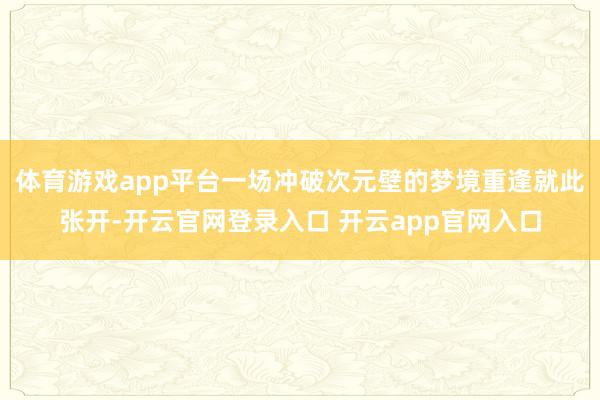 体育游戏app平台一场冲破次元壁的梦境重逢就此张开-开云官网登录入口 开云app官网入口