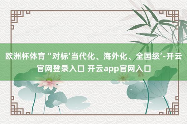 欧洲杯体育“对标‘当代化、海外化、全国级’-开云官网登录入口 开云app官网入口