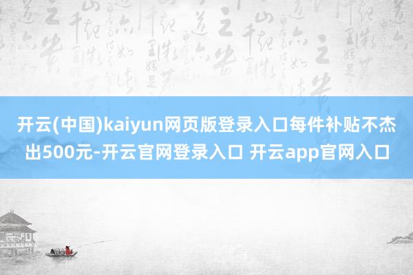 开云(中国)kaiyun网页版登录入口每件补贴不杰出500元-开云官网登录入口 开云app官网入口