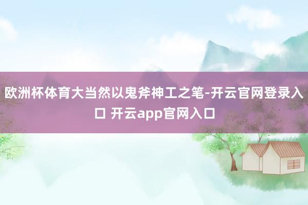 欧洲杯体育大当然以鬼斧神工之笔-开云官网登录入口 开云app官网入口