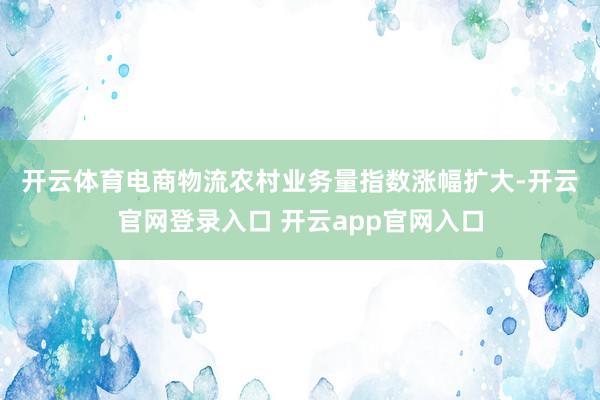开云体育　　电商物流农村业务量指数涨幅扩大-开云官网登录入口 开云app官网入口