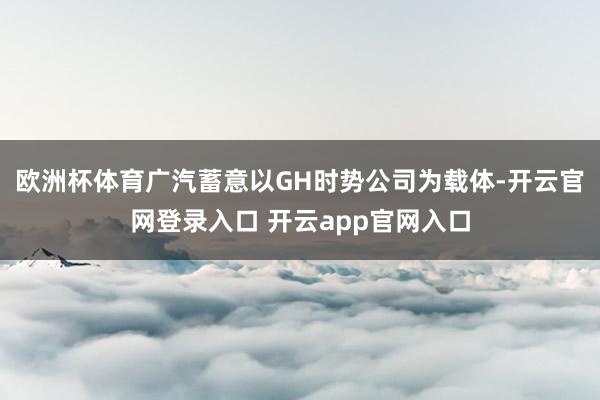 欧洲杯体育广汽蓄意以GH时势公司为载体-开云官网登录入口 开云app官网入口