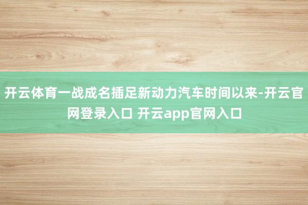 开云体育一战成名插足新动力汽车时间以来-开云官网登录入口 开云app官网入口
