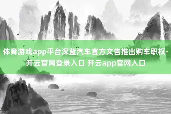 体育游戏app平台深蓝汽车官方文告推出购车职权-开云官网登录入口 开云app官网入口