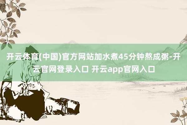 开云体育(中国)官方网站加水煮45分钟熬成粥-开云官网登录入口 开云app官网入口