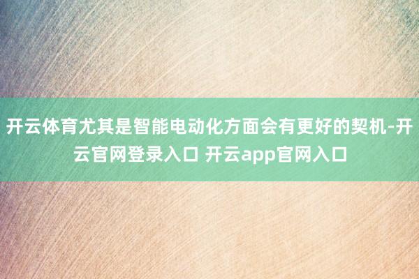 开云体育尤其是智能电动化方面会有更好的契机-开云官网登录入口 开云app官网入口