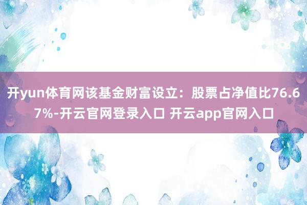 开yun体育网该基金财富设立：股票占净值比76.67%-开云官网登录入口 开云app官网入口
