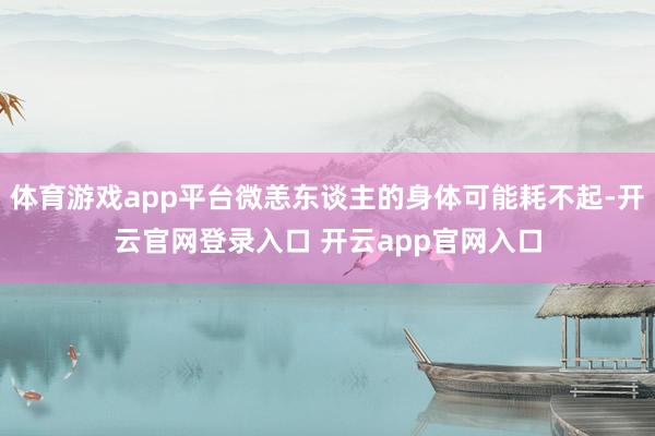 体育游戏app平台微恙东谈主的身体可能耗不起-开云官网登录入口 开云app官网入口