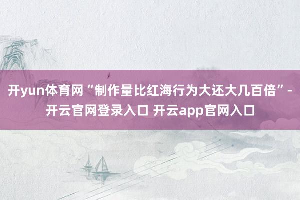 开yun体育网“制作量比红海行为大还大几百倍”-开云官网登录入口 开云app官网入口