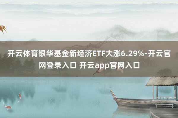 开云体育银华基金新经济ETF大涨6.29%-开云官网登录入口 开云app官网入口