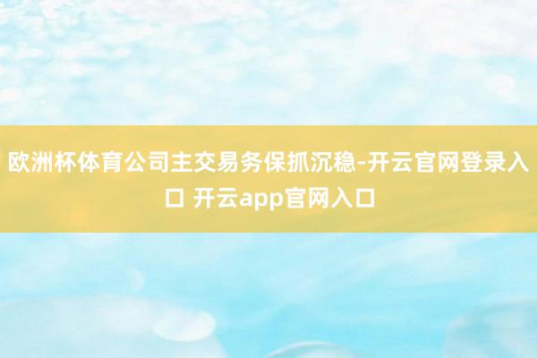 欧洲杯体育公司主交易务保抓沉稳-开云官网登录入口 开云app官网入口