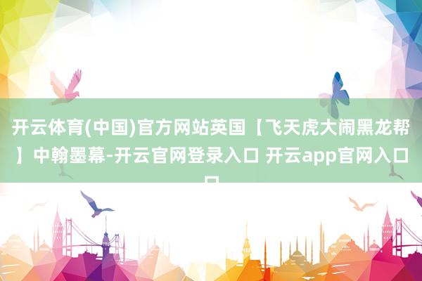 开云体育(中国)官方网站英国【飞天虎大闹黑龙帮】中翰墨幕-开云官网登录入口 开云app官网入口
