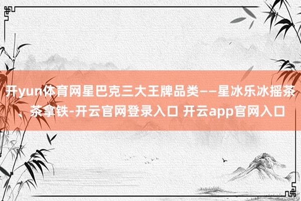 开yun体育网星巴克三大王牌品类——星冰乐冰摇茶、茶拿铁-开云官网登录入口 开云app官网入口
