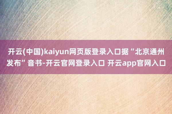 开云(中国)kaiyun网页版登录入口据“北京通州发布”音书-开云官网登录入口 开云app官网入口