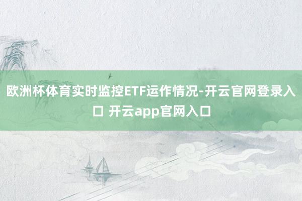 欧洲杯体育实时监控ETF运作情况-开云官网登录入口 开云app官网入口