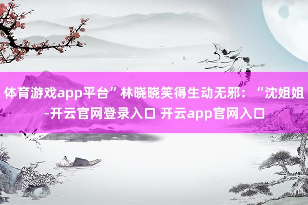体育游戏app平台”林晓晓笑得生动无邪：“沈姐姐-开云官网登录入口 开云app官网入口
