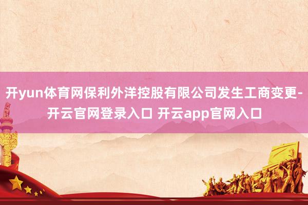开yun体育网保利外洋控股有限公司发生工商变更-开云官网登录入口 开云app官网入口