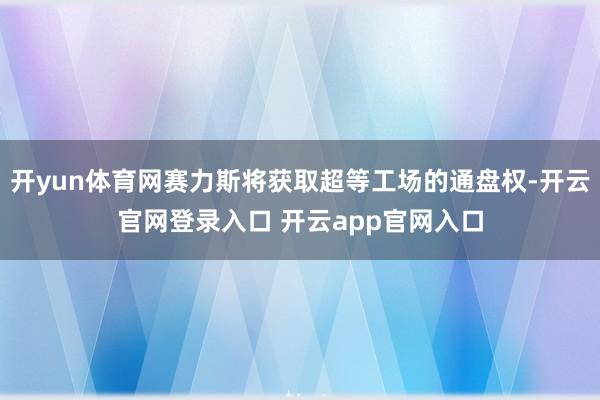 开yun体育网赛力斯将获取超等工场的通盘权-开云官网登录入口 开云app官网入口