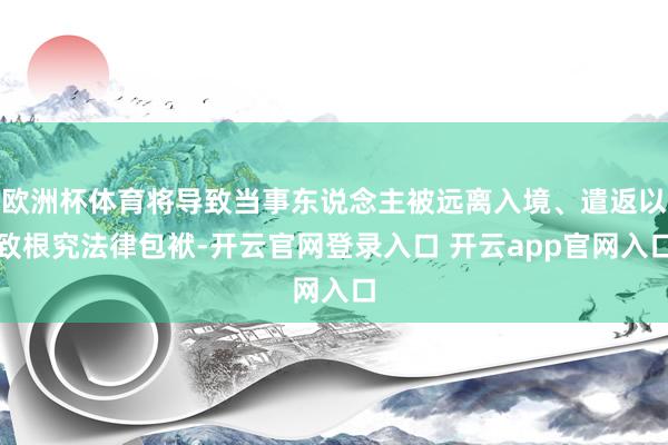 欧洲杯体育将导致当事东说念主被远离入境、遣返以致根究法律包袱-开云官网登录入口 开云app官网入口