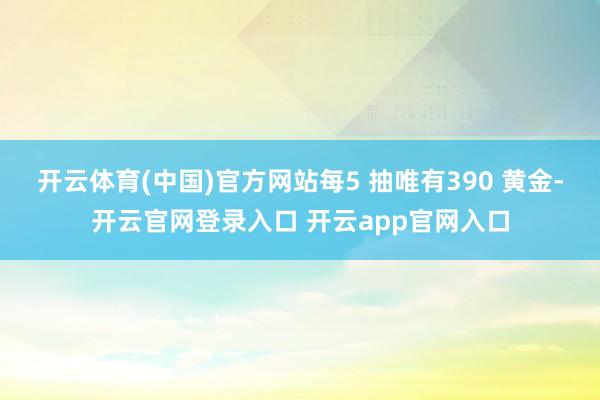 开云体育(中国)官方网站每5 抽唯有390 黄金-开云官网登录入口 开云app官网入口
