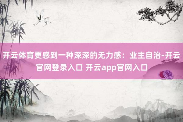 开云体育更感到一种深深的无力感：业主自治-开云官网登录入口 开云app官网入口