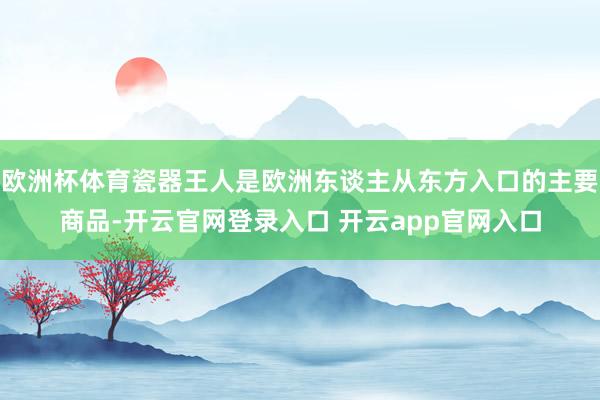 欧洲杯体育瓷器王人是欧洲东谈主从东方入口的主要商品-开云官网登录入口 开云app官网入口