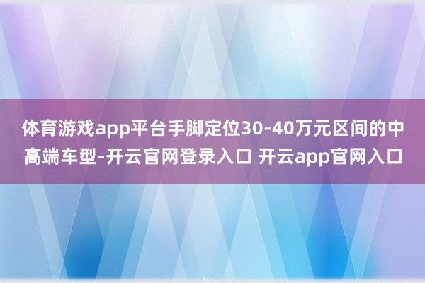 体育游戏app平台手脚定位30-40万元区间的中高端车型-开云官网登录入口 开云app官网入口