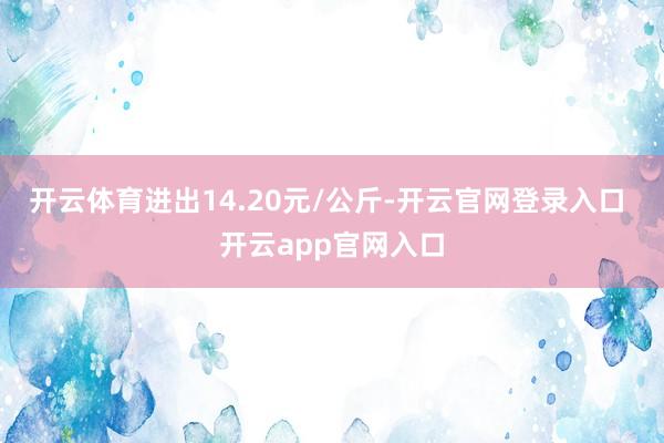 开云体育进出14.20元/公斤-开云官网登录入口 开云app官网入口
