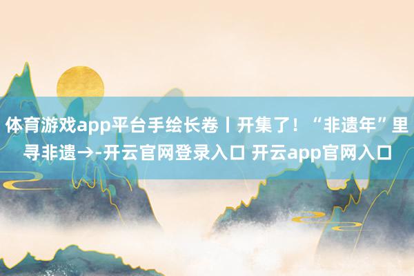 体育游戏app平台手绘长卷丨开集了！“非遗年”里寻非遗→-开云官网登录入口 开云app官网入口